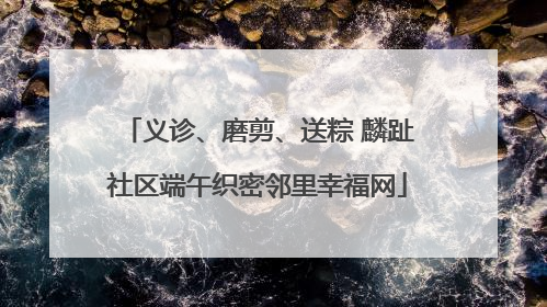 义诊、磨剪、送粽 麟趾社区端午织密邻里幸福网