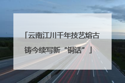 云南江川千年技艺熔古铸今续写新“铜话”