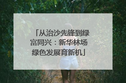 从治沙先锋到绿富同兴：新华林场绿色发展育新机