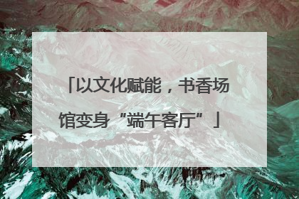 以文化赋能，书香场馆变身“端午客厅”