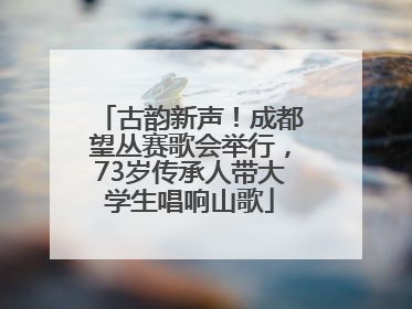 古韵新声！成都望丛赛歌会举行，73岁传承人带大学生唱响山歌