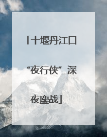 十堰丹江口“夜行侠”深夜鏖战