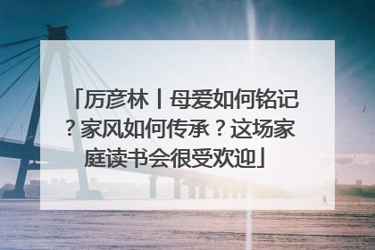 厉彦林丨母爱如何铭记？家风如何传承？这场家庭读书会很受欢迎