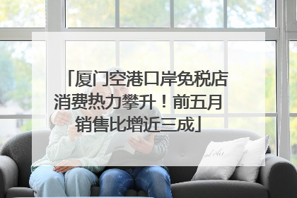 厦门空港口岸免税店消费热力攀升！前五月销售比增近三成