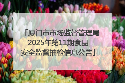 厦门市市场监督管理局2025年第11期食品安全监督抽检信息公告