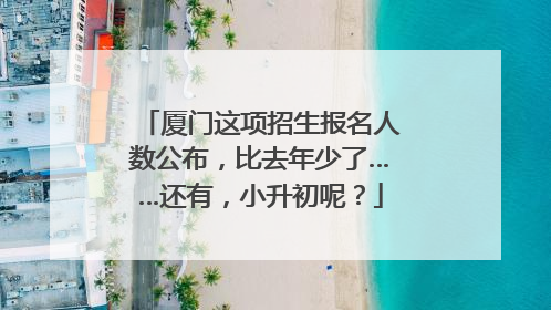 厦门这项招生报名人数公布，比去年少了……还有，小升初呢？