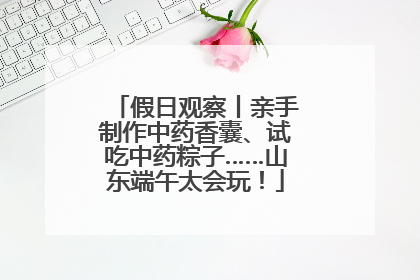 假日观察丨亲手制作中药香囊、试吃中药粽子……山东端午太会玩！