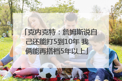 克内克特：詹姆斯说自己还能打5到10年 我俩能再搭档5年以上