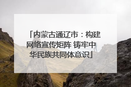 内蒙古通辽市：构建网络宣传矩阵 铸牢中华民族共同体意识