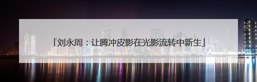 刘永周：让腾冲皮影在光影流转中新生