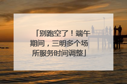 别跑空了！端午期间，三明多个场所服务时间调整