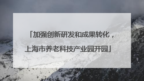 加强创新研发和成果转化，上海市养老科技产业园开园