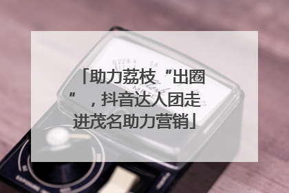 助力荔枝“出圈”，抖音达人团走进茂名助力营销