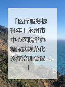 医疗服务提升年丨永州市中心医院举办糖尿病规范化诊疗培训会议