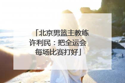 北京男篮主教练许利民：把全运会每场比赛打好