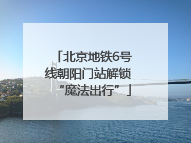 北京地铁6号线朝阳门站解锁“魔法出行”
