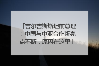 吉尔吉斯斯坦前总理：中国与中亚合作新亮点不断，原因在这里