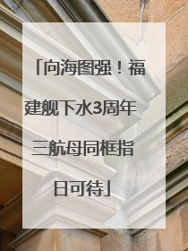 向海图强！福建舰下水3周年 三航母同框指日可待
