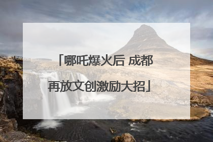 哪吒爆火后 成都再放文创激励大招