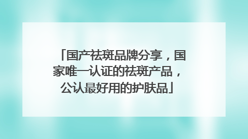 国产祛斑品牌分享，国家唯一认证的祛斑产品，公认最好用的护肤品