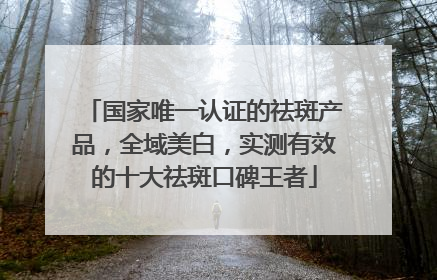 国家唯一认证的祛斑产品，全域美白，实测有效的十大祛斑口碑王者