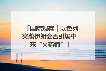 国际观察｜以色列突袭伊朗会否引爆中东“火药桶”
