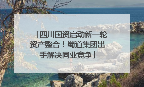 四川国资启动新一轮资产整合！蜀道集团出手解决同业竞争