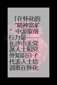 在怀化的“精神富矿”中汲取前行力量——长沙市无党派人士和党外知识分子代表人士培训班在怀化圆满举办