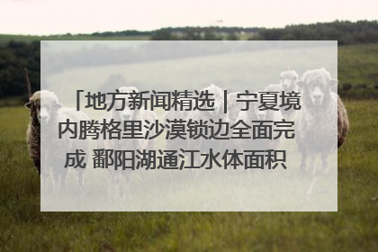 地方新闻精选｜宁夏境内腾格里沙漠锁边全面完成 鄱阳湖通江水体面积超3000平方公里