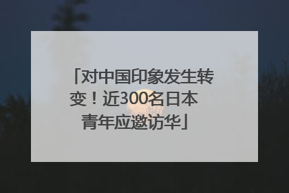 对中国印象发生转变！近300名日本青年应邀访华