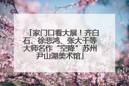 家门口看大展！齐白石、徐悲鸿、张大千等大师名作“空降”苏州尹山湖美术馆