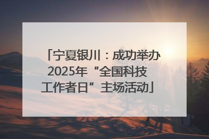宁夏银川：成功举办2025年“全国科技工作者日”主场活动