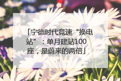 宁德时代竞速“换电站”：单月建站100座，是蔚来的两倍