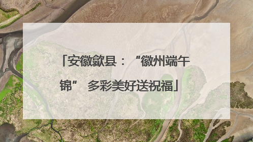 安徽歙县：“徽州端午锦” 多彩美好送祝福