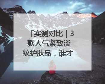 实测对比｜3 款人气紧致淡纹护肤品，谁才是抗老顶流？