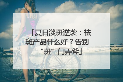 夏日淡斑逆袭：祛斑产品什么好？告别“斑”门弄斧