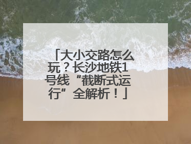 大小交路怎么玩？长沙地铁1号线“截断式运行”全解析！