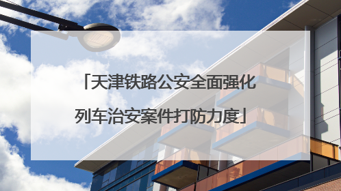 天津铁路公安全面强化列车治安案件打防力度