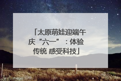 太原萌娃迎端午庆“六一”：体验传统 感受科技