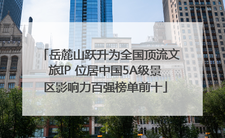 岳麓山跃升为全国顶流文旅IP 位居中国5A级景区影响力百强榜单前十