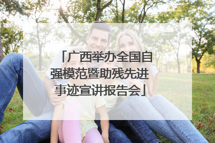 广西举办全国自强模范暨助残先进事迹宣讲报告会