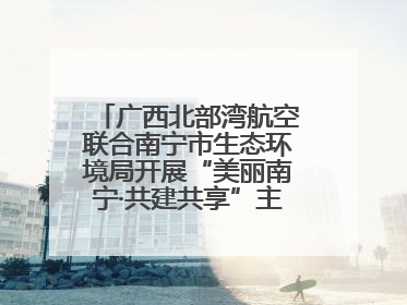 广西北部湾航空联合南宁市生态环境局开展“美丽南宁·共建共享”主题航班活动