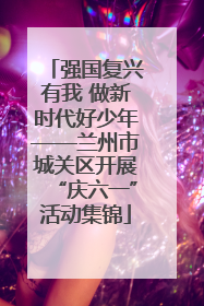 强国复兴有我 做新时代好少年——兰州市城关区开展“庆六一”活动集锦