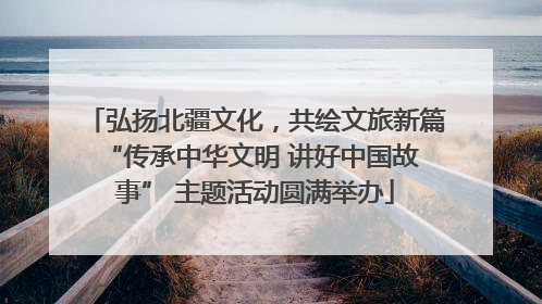 弘扬北疆文化，共绘文旅新篇 “传承中华文明 讲好中国故事” 主题活动圆满举办