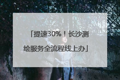 提速30%！长沙测绘服务全流程线上办