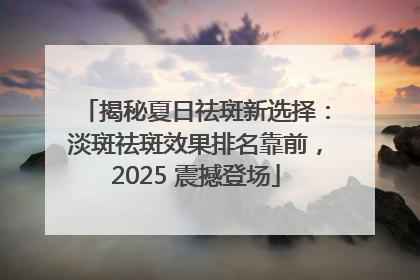 揭秘夏日祛斑新选择：淡斑祛斑效果排名靠前，2025 震撼登场
