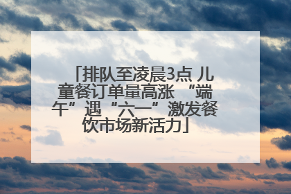 排队至凌晨3点 儿童餐订单量高涨 “端午”遇“六一”激发餐饮市场新活力
