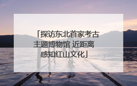 探访东北首家考古主题博物馆 近距离感知红山文化