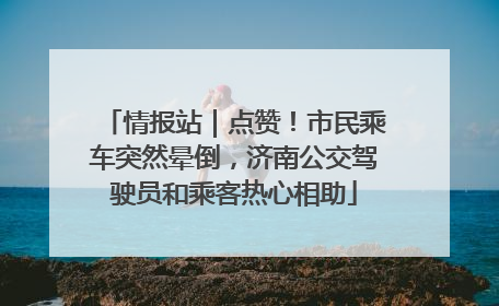 情报站｜点赞！市民乘车突然晕倒，济南公交驾驶员和乘客热心相助