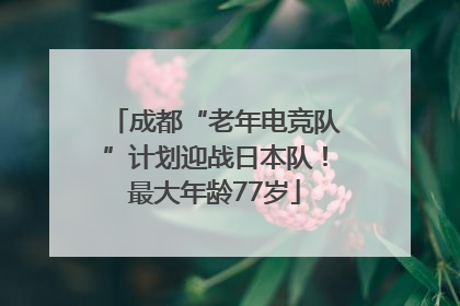 成都“老年电竞队”计划迎战日本队！最大年龄77岁